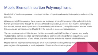 Mobile Element Insertion Polymorphisms
Nearly half of the human genome consists of families of repetitive elements that are dispersed around the
genome.
Although most of the copies of these repeats are stationary, some of them are mobile and contribute to
human genetic diversity through the process of retrotransposition, a process that involves transcription
into an RNA, reverse transcription into a DNA sequence, and insertion ( transposition) into another site in
the genome, as we introduced in Chapter 3 in the context of processed pseudogenes.
The two most common mobile element families are the Alu and LINE families of repeats, and nearly
10,000 mobile element insertion polymorphisms have been described in different populations. Each
polymorphic locus consists of two alleles, one with and one without the inserted mobile element .
Mobile element polymorphisms are found on all human chromosomes; although most are found in non
genic regions of the genome, a small proportion of them are found within genes.
 