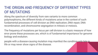THE ORIGIN AND FREQUENCY OF DIFFERENT TYPES
OF MUTATIONS
Along the spectrum of diversity from rare variants to more common
polymorphisms, the different kinds of mutations arise in the context of such
fundamental processes of cell division as DNA replication, DNA repair, DNA
recombination, and chromosome segregation in mitosis or meiosis.
The frequency of mutations per locus per cell division is a basic measure of how
error prone these processes are, which is of fundamental importance for genome
biology and evolution.
people with a disease-causing mutation may manifest the condition only late in
life or may never show signs of the disease.
 