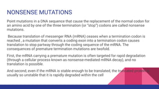 NONSENSE MUTATIONS
Point mutations in a DNA sequence that cause the replacement of the normal codon for
an amino acid by one of the three termination (or “stop”) codons are called nonsense
mutations.
Because translation of messenger RNA (mRNA) ceases when a termination codon is
reached , a mutation that converts a coding exon into a termination codon causes
translation to stop partway through the coding sequence of the mRNA. The
consequences of premature termination mutations are twofold.
First, the mRNA carrying a premature mutation is often targeted for rapid degradation
(through a cellular process known as nonsense-mediated mRNA decay), and no
translation is possible.
And second, even if the mRNA is stable enough to be translated, the truncated protein is
usually so unstable that it is rapidly degraded within the cell
 