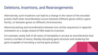 Deletions, Insertions, and Rearrangements
Alternatively, such mutations can lead to a change in the nature of the encoded
protein itself when recombination occurs between different genes within a gene
family ( or between genes on different chromosomes.
Abnormal pairing and recombination between two similar sequences in opposite
orientation on a single strand of DNA leads to inversion.
For example, nearly half of all cases of hemophilia A are due to recombination that
inverts a number of exons, thereby disrupting gene structure and rendering the
gene incapable of encoding a normal gene product
 