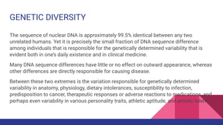 GENETIC DIVERSITY
The sequence of nuclear DNA is approximately 99.5% identical between any two
unrelated humans. Yet it is precisely the small fraction of DNA sequence difference
among individuals that is responsible for the genetically determined variability that is
evident both in one’s daily existence and in clinical medicine.
Many DNA sequence differences have little or no effect on outward appearance, whereas
other differences are directly responsible for causing disease.
Between these two extremes is the variation responsible for genetically determined
variability in anatomy, physiology, dietary intolerances, susceptibility to infection,
predisposition to cancer, therapeutic responses or adverse reactions to medications, and
perhaps even variability in various personality traits, athletic aptitude, and artistic talent.
 