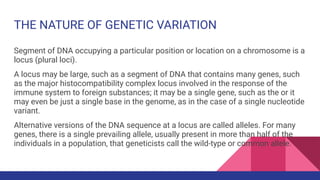 THE NATURE OF GENETIC VARIATION
Segment of DNA occupying a particular position or location on a chromosome is a
locus (plural loci).
A locus may be large, such as a segment of DNA that contains many genes, such
as the major histocompatibility complex locus involved in the response of the
immune system to foreign substances; it may be a single gene, such as the or it
may even be just a single base in the genome, as in the case of a single nucleotide
variant.
Alternative versions of the DNA sequence at a locus are called alleles. For many
genes, there is a single prevailing allele, usually present in more than half of the
individuals in a population, that geneticists call the wild-type or common allele.
 