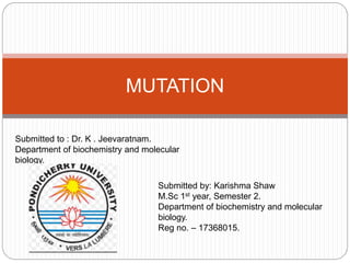 MUTATION
Submitted by: Karishma Shaw
M.Sc 1st year, Semester 2.
Department of biochemistry and molecular
biology.
Reg no. – 17368015.
Submitted to : Dr. K . Jeevaratnam.
Department of biochemistry and molecular
biology.
 