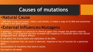 Causes of mutations
•Natural Cause
• DNA fails to copy accurately –when a cell divides, it makes a copy of its DNA and sometimes
the copy is not quite perfect.
•External Influences/Mutagens
In genetics, a mutagen is a physical or chemical agent that changes the genetic material,
usually DNA, of an organism and thus increases the frequency of mutations above the natural
background level. Mutagens effects-
It can affect the transcription and replication of the DNA,
Produces mutations that can result in aberrant, impaired or loss of function for a particular
gene,
Accumulation of mutations may lead to cancer,
Can lead to cell death.
 