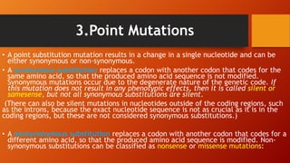 3.Point Mutations
• A point substitution mutation results in a change in a single nucleotide and can be
either synonymous or non-synonymous.
• A synonymous substitution replaces a codon with another codon that codes for the
same amino acid, so that the produced amino acid sequence is not modified.
Synonymous mutations occur due to the degenerate nature of the genetic code. If
this mutation does not result in any phenotypic effects, then it is called silent or
samesense, but not all synonymous substitutions are silent.
(There can also be silent mutations in nucleotides outside of the coding regions, such
as the introns, because the exact nucleotide sequence is not as crucial as it is in the
coding regions, but these are not considered synonymous substitutions.)
• A nonsynonymous substitution replaces a codon with another codon that codes for a
different amino acid, so that the produced amino acid sequence is modified. Non-
synonymous substitutions can be classified as nonsense or missense mutations:
 
