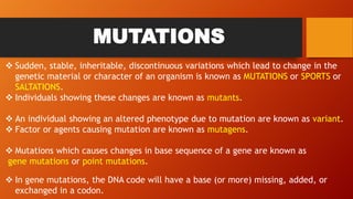MUTATIONS
 Sudden, stable, inheritable, discontinuous variations which lead to change in the
genetic material or character of an organism is known as MUTATIONS or SPORTS or
SALTATIONS.
 Individuals showing these changes are known as mutants.
 An individual showing an altered phenotype due to mutation are known as variant.
 Factor or agents causing mutation are known as mutagens.
 Mutations which causes changes in base sequence of a gene are known as
gene mutations or point mutations.
 In gene mutations, the DNA code will have a base (or more) missing, added, or
exchanged in a codon.
 