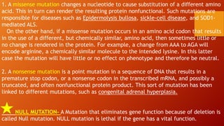 1. A missense mutation changes a nucleotide to cause substitution of a different amino
acid. This in turn can render the resulting protein nonfunctional. Such mutations are
responsible for diseases such as Epidermolysis bullosa, sickle-cell disease, and SOD1-
mediated ALS.
On the other hand, if a missense mutation occurs in an amino acid codon that results
in the use of a different, but chemically similar, amino acid, then sometimes little or
no change is rendered in the protein. For example, a change from AAA to AGA will
encode arginine, a chemically similar molecule to the intended lysine. In this latter
case the mutation will have little or no effect on phenotype and therefore be neutral.
2. A nonsense mutation is a point mutation in a sequence of DNA that results in a
premature stop codon, or a nonsense codon in the transcribed mRNA, and possibly a
truncated, and often nonfunctional protein product. This sort of mutation has been
linked to different mutations, such as congenital adrenal hyperplasia.
NULL MUTATION- A Mutation that eliminates gene function because of deletion is
called Null mutation. NULL mutation is lethal if the gene has a vital function.
 