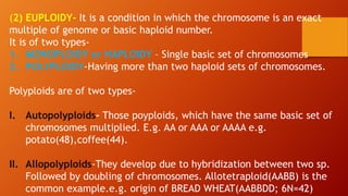 (2) EUPLOIDY- It is a condition in which the chromosome is an exact
multiple of genome or basic haploid number.
It is of two types-
1. MONOPLOIDY or HAPLOIDY – Single basic set of chromosomes
2. POLYPLOIDY-Having more than two haploid sets of chromosomes.
Polyploids are of two types-
I. Autopolyploids- Those poyploids, which have the same basic set of
chromosomes multiplied. E.g. AA or AAA or AAAA e.g.
potato(48),coffee(44).
II. Allopolyploids-They develop due to hybridization between two sp.
Followed by doubling of chromosomes. Allotetraploid(AABB) is the
common example.e.g. origin of BREAD WHEAT(AABBDD; 6N=42)
 
