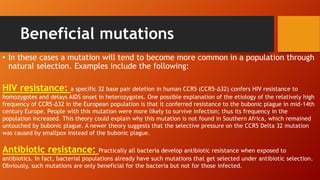 Beneficial mutations
• In these cases a mutation will tend to become more common in a population through
natural selection. Examples include the following:
HIV resistance: a specific 32 base pair deletion in human CCR5 (CCR5-Δ32) confers HIV resistance to
homozygotes and delays AIDS onset in heterozygotes. One possible explanation of the etiology of the relatively high
frequency of CCR5-Δ32 in the European population is that it conferred resistance to the bubonic plague in mid-14th
century Europe. People with this mutation were more likely to survive infection; thus its frequency in the
population increased. This theory could explain why this mutation is not found in Southern Africa, which remained
untouched by bubonic plague. A newer theory suggests that the selective pressure on the CCR5 Delta 32 mutation
was caused by smallpox instead of the bubonic plague.
Antibiotic resistance: Practically all bacteria develop antibiotic resistance when exposed to
antibiotics. In fact, bacterial populations already have such mutations that get selected under antibiotic selection.
Obviously, such mutations are only beneficial for the bacteria but not for those infected.
 