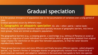 Gradual speciation
It is the gradual divergence of populations due to the accumulation of variations over a long period of
time.
Gradual speciation occurs by different ways:
1. Geographic or allopatric speciation (Gr. allo = other; patria = native land):
When an original population becomes separated spatially because of geographic barriers, into two or
more groups, these are termed as allopatric populations.
The geographical barriers (e.g. a creeping glacier, a land bridge (e.g. Isthmus of Panama) or ocean or
mountain or migration of some individuals to a new habitat which is geographical isolated from original
range) impose the restriction on the gene flow between populations, so that the latter become
reproductively isolated.
These groups become more and more different and finally become different species, called allopatric
species, e.g. Darwin’s finches of Galapagos Islands are geographically isolated from related birds of
South American mainland; and adaptive radiations in the Australian marsupials to form new species.
 