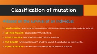 Classification of mutation
Based on the survival of an individual
1. Lethal mutation – when mutation causes death of all individuals undergoing mutation are known as lethal.
2. Sub-lethal mutation - causes death of 90% individuals.
3. Sub-vital mutation– such mutation kills less than 90% individuals.
4. Vital mutation -when mutation doesn’t affect the survival of an individual are known as vital.
5. Supervital mutation – This kind of mutation enhances the survival of individual.
 