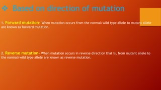  Based on direction of mutation
1. Forward mutation- When mutation occurs from the normal/wild type allele to mutant allele
are known as forward mutation.
2. Reverse mutation- When mutation occurs in reverse direction that is, from mutant allele to
the normal/wild type allele are known as reverse mutation.
 