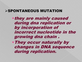 SPONTANEOUS MUTATION

  they are mainly caused
   during dna replication or
   by incorporation of
   incorrect nucleotide in the
   growing dna chain .
  They occur naturally by
   changes in DNA sequence
   during replication.
 