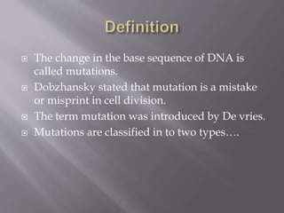  The change in the base sequence of DNA is
called mutations.
 Dobzhansky stated that mutation is a mistake
or misprint in cell division.
 The term mutation was introduced by De vries.
 Mutations are classified in to two types….
 