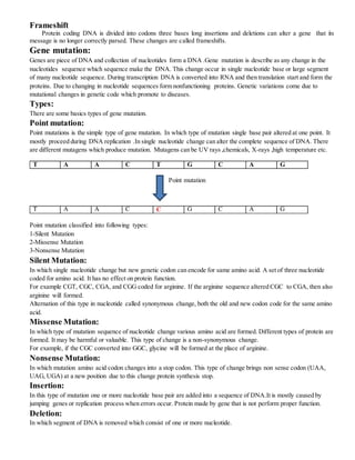 Frameshift
Protein coding DNA is divided into codons three bases long insertions and deletions can alter a gene that its
message is no longer correctly parsed. These changes are called frameshifts.
Gene mutation:
Genes are piece of DNA and collection of nucleotides form a DNA .Gene mutation is describe as any change in the
nucleotides sequence which sequence make the DNA. This change occur in single nucleotide base or large segment
of many nucleotide sequence. During transcription DNA is converted into RNA and then translation start and form the
proteins. Due to changing in nucleotide sequences form nonfunctioning proteins. Genetic variations come due to
mutational changes in genetic code which promote to diseases.
Types:
There are some basics types of gene mutation.
Point mutation:
Point mutations is the simple type of gene mutation. In which type of mutation single base pair altered at one point. It
mostly proceed during DNA replication .In single nucleotide change can alter the complete sequence of DNA. There
are different mutagens which produce mutation. Mutagens can be UV rays ,chemicals, X-rays ,high temperature etc.
T A A C T G C A G
Point mutation
T A A C C G C A G
Point mutation classified into following types:
1-Silent Mutation
2-Missense Mutation
3-Nonsense Mutation
Silent Mutation:
In which single nucleotide change but new genetic codon can encode for same amino acid. A set of three nucleotide
coded for amino acid. It has no effect on protein function.
For example CGT, CGC, CGA, and CGG coded for arginine. If the arginine sequence altered CGC to CGA, then also
arginine will formed.
Alternation of this type in nucleotide called synonymous change, both the old and new codon code for the same amino
acid.
Missense Mutation:
In which type of mutation sequence of nucleotide change various amino acid are formed. Different types of protein are
formed. It may be harmful or valuable. This type of change is a non-synonymous change.
For example, if the CGC converted into GGC, glycine will be formed at the place of arginine.
Nonsense Mutation:
In which mutation amino acid codon changes into a stop codon. This type of change brings non sense codon (UAA,
UAG, UGA) at a new position due to this change protein synthesis stop.
Insertion:
In this type of mutation one or more nucleotide base pair are added into a sequence of DNA.It is mostly caused by
jumping genes or replication process when errors occur. Protein made by gene that is not perform proper function.
Deletion:
In which segment of DNA is removed which consist of one or more nucleotide.
 