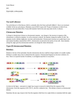 Cystic fibrosis
HIV
Hypertrophic cardiomyopathy
Tay sach’s disease:
Tay-sachs disease is a fetal disease which is commonly infect the fetues and small children’s. there is no treatment
available for the tay-sachs disease. Mutations cause in HEX A gene with 78 types of mutations in which 65 are
dangerous and cause lethal effect. Frame shift mutations lead to the early stop codon involve in disease.
Chrmosome Mutation
A change in chromosome is known as chromosomal mutation . any change in the structure or sequence of the
chromosome is reffered as mutation. As well as structure is altered, the mutation change the number of cells. The
mutations involve deletion duplication inversion and translocation. Chromosomal structures are usually large in size
and contains hereditary material that is DNA . chromosomes are present in the nucleus of our cells. Gene mutation
change the single gene but chromosomal mutation can change the whole chromosome
Types Of chromosomalMutation
Deletion:
Deletion is the lost of the nucleotides from the chromosomes the lose could be in larger number or in smaller number.
Deletion is actually when a base is deleted from the sequence. Chromosomal fragment are lost due to deletion of a
base. There is no specific location for deletion, it can happens anywhere or everywhere.
As shown in the figure . some part or a single base or gene is removed or deleted from the sequence of the
chromosome. From this sequence( A B C D E F) , the (B) is deleted or lost. This deletion is known as chromosomal
deletion.
Sometimes the one copy of gene is lost from the organism which have two copies before or sometimes both the copies
 
