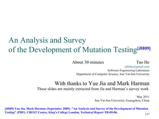 An Analysis and Survey
  of the Development of Mutation Testing[JH09]
                                               About 30 minutes                              Tao He
                                                                                    elfinhe@gmail.com
                                                                       Software Engineering Laboratory
                                                 Department of Computer Science, Sun Yat-Sen University


                                  With thanks to Yue Jia and Mark Harman
                      These slides are mainly extracted from Jia and Harman’s survey work
                                                                                             May 2011
                                                              Sun Yat-Sen University, Guangzhou, China

[JH09] Yue Jia, Mark Harman (September 2009). "An Analysis and Survey of the Development of Mutation
Testing" (PDF). CREST Centre, King's College London, Technical Report TR-09-06.
                                                                                                   1/37
 