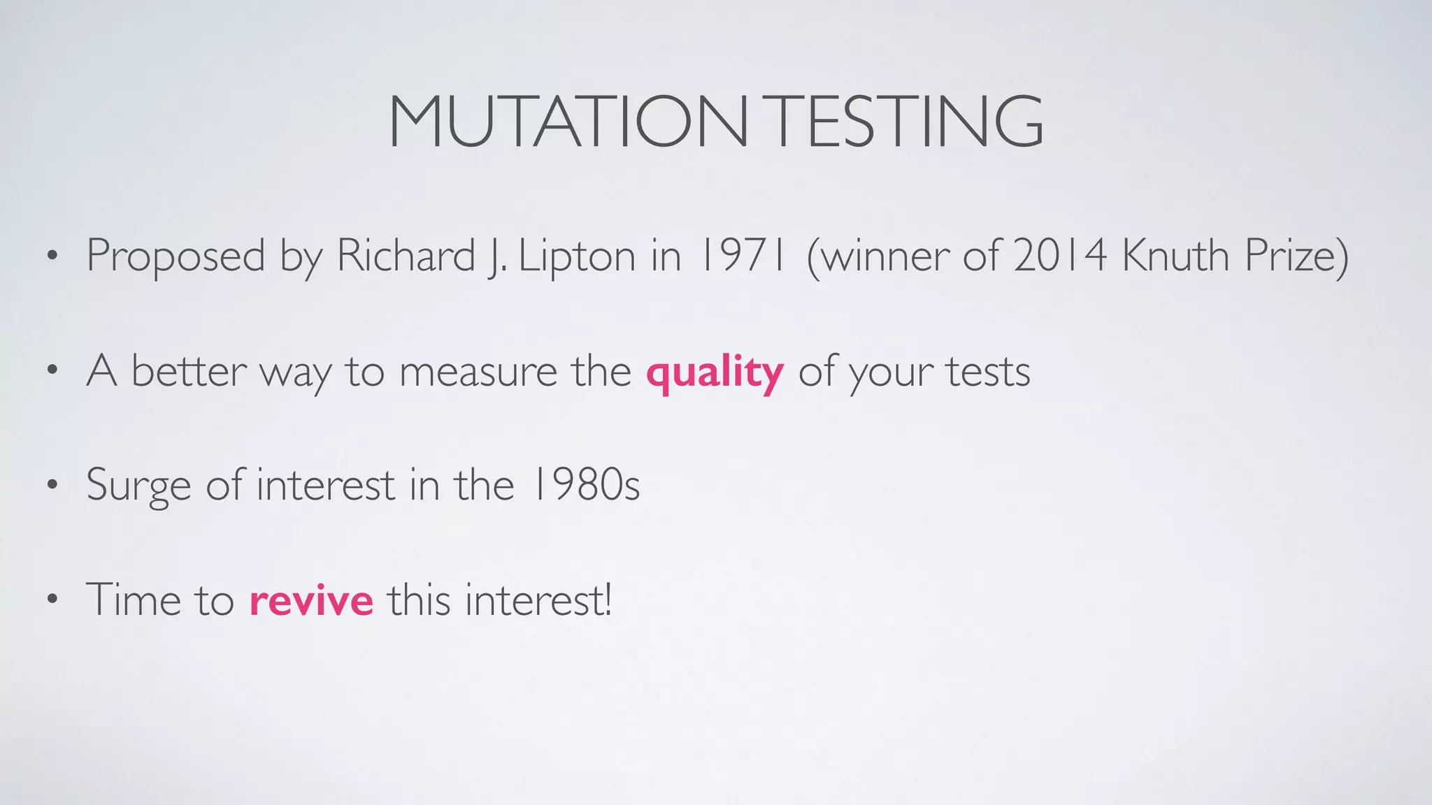MUTATION TESTING 
• Proposed by Richard J. Lipton in 1971 (winner of 2014 Knuth Prize) 
• A better way to measure the quality of your tests 
• Surge of interest in the 1980s 
• Time to revive this interest! 
 