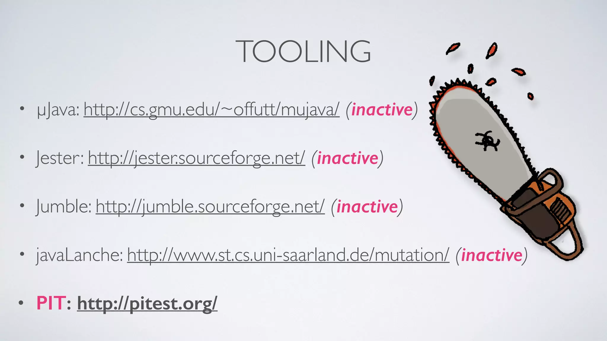 TOOLING 
• μJava: http://cs.gmu.edu/~offutt/mujava/ (inactive) 
• Jester: http://jester.sourceforge.net/ (inactive) 
• Jumble: http://jumble.sourceforge.net/ (inactive) 
• javaLanche: http://www.st.cs.uni-saarland.de/mutation/ (inactive) 
• PIT: http://pitest.org/ 
 