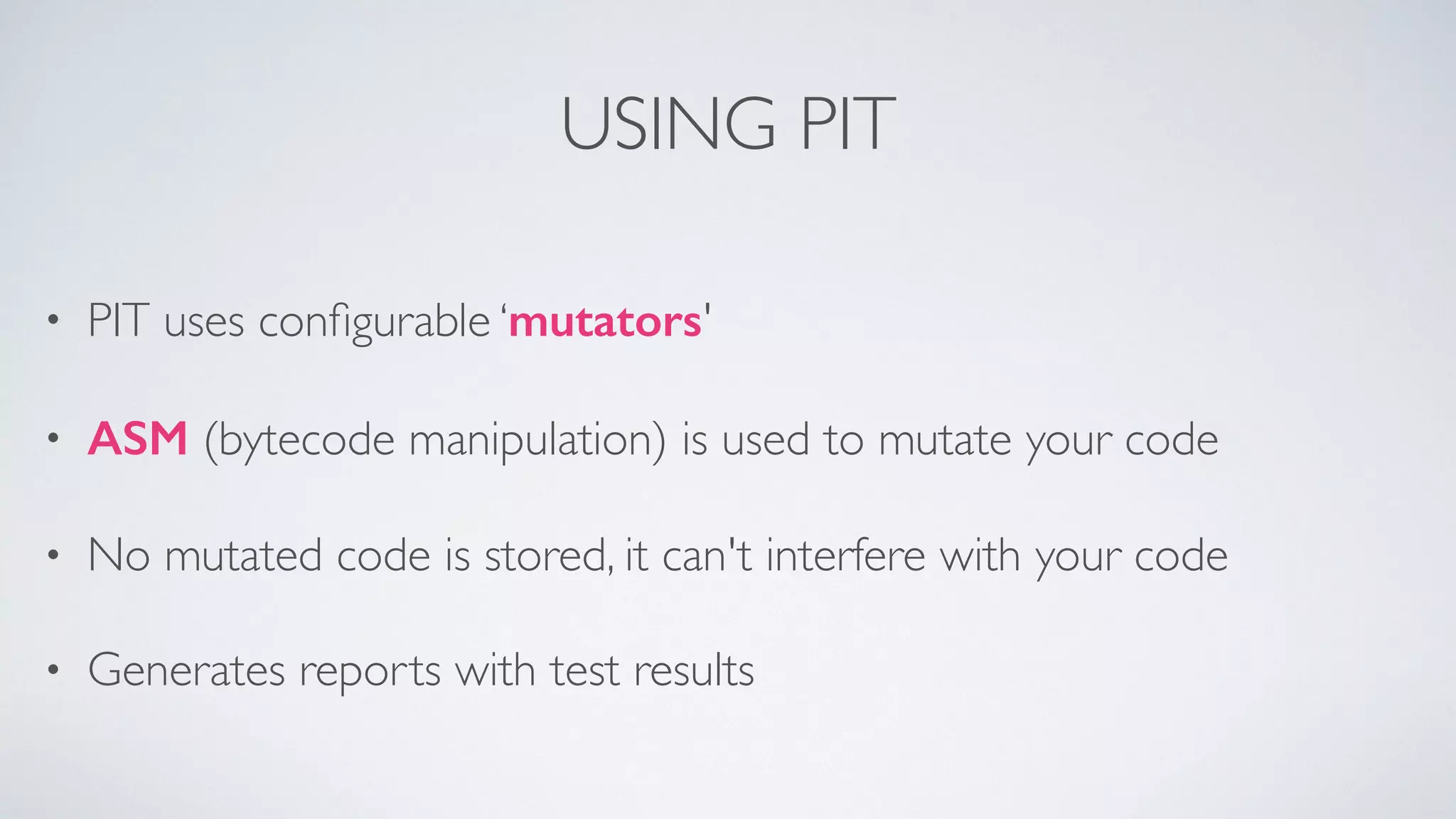 USING PIT 
• PIT uses configurable ‘mutators' 
• ASM (bytecode manipulation) is used to mutate your code 
• No mutated code is stored, it can't interfere with your code 
• Generates reports with test results 
 