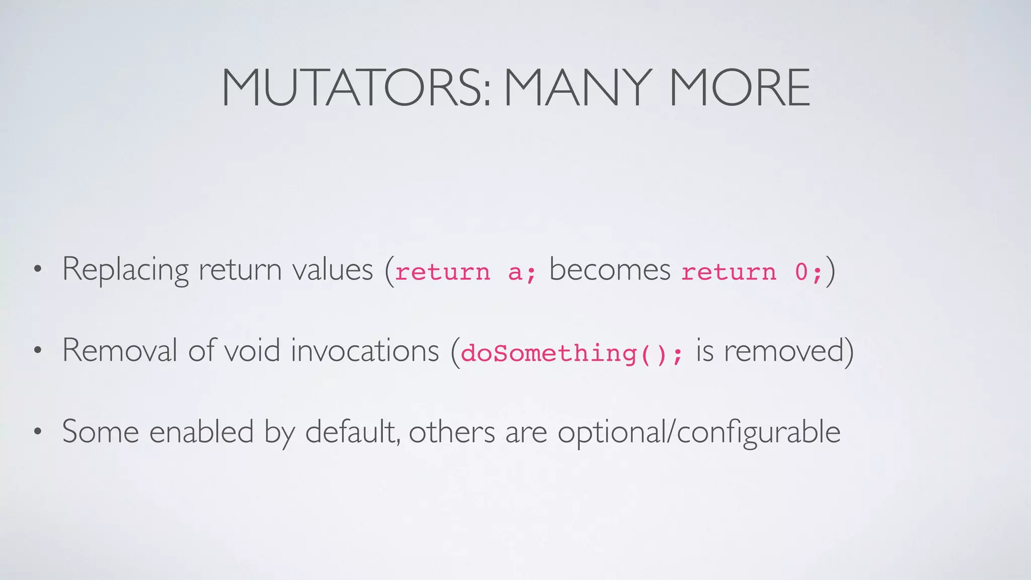 MUTATORS: MANY MORE 
• Replacing return values (return a; becomes return 0;) 
• Removal of void invocations (doSomething(); is removed) 
• Some enabled by default, others are optional/configurable 
 
