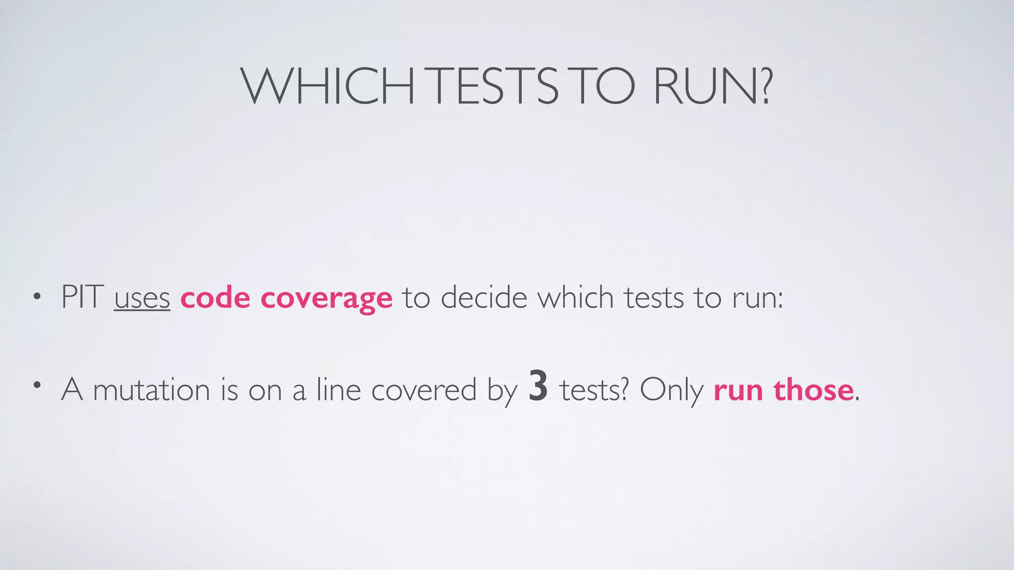 WHICH TESTS TO RUN? 
• PIT uses code coverage to decide which tests to run: 
• A mutation is on a line covered by 3 tests? Only run those. 
 