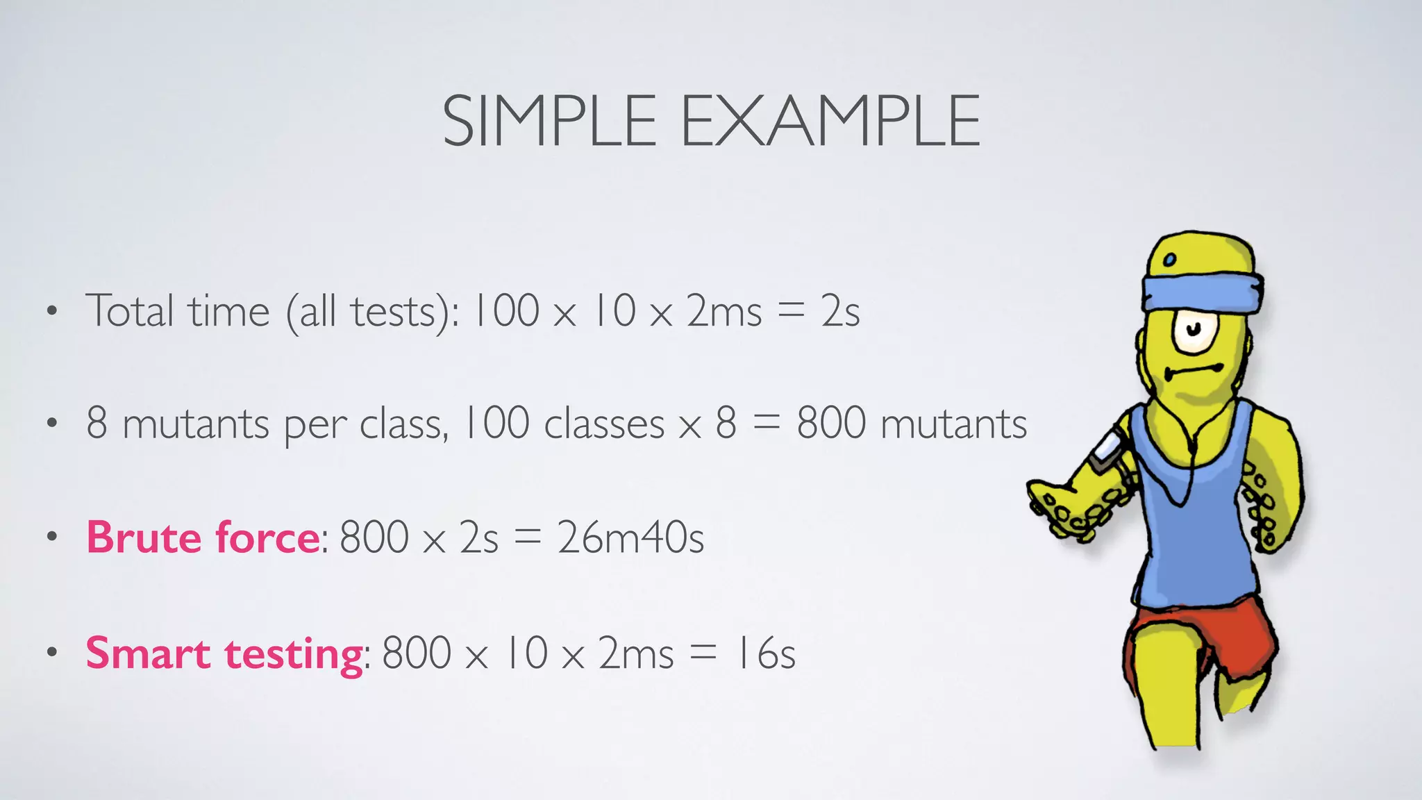 SIMPLE EXAMPLE 
• Total time (all tests): 100 x 10 x 2ms = 2s 
• 8 mutants per class, 100 classes x 8 = 800 mutants 
• Brute force: 800 x 2s = 26m40s 
• Smart testing: 800 x 10 x 2ms = 16s 
 