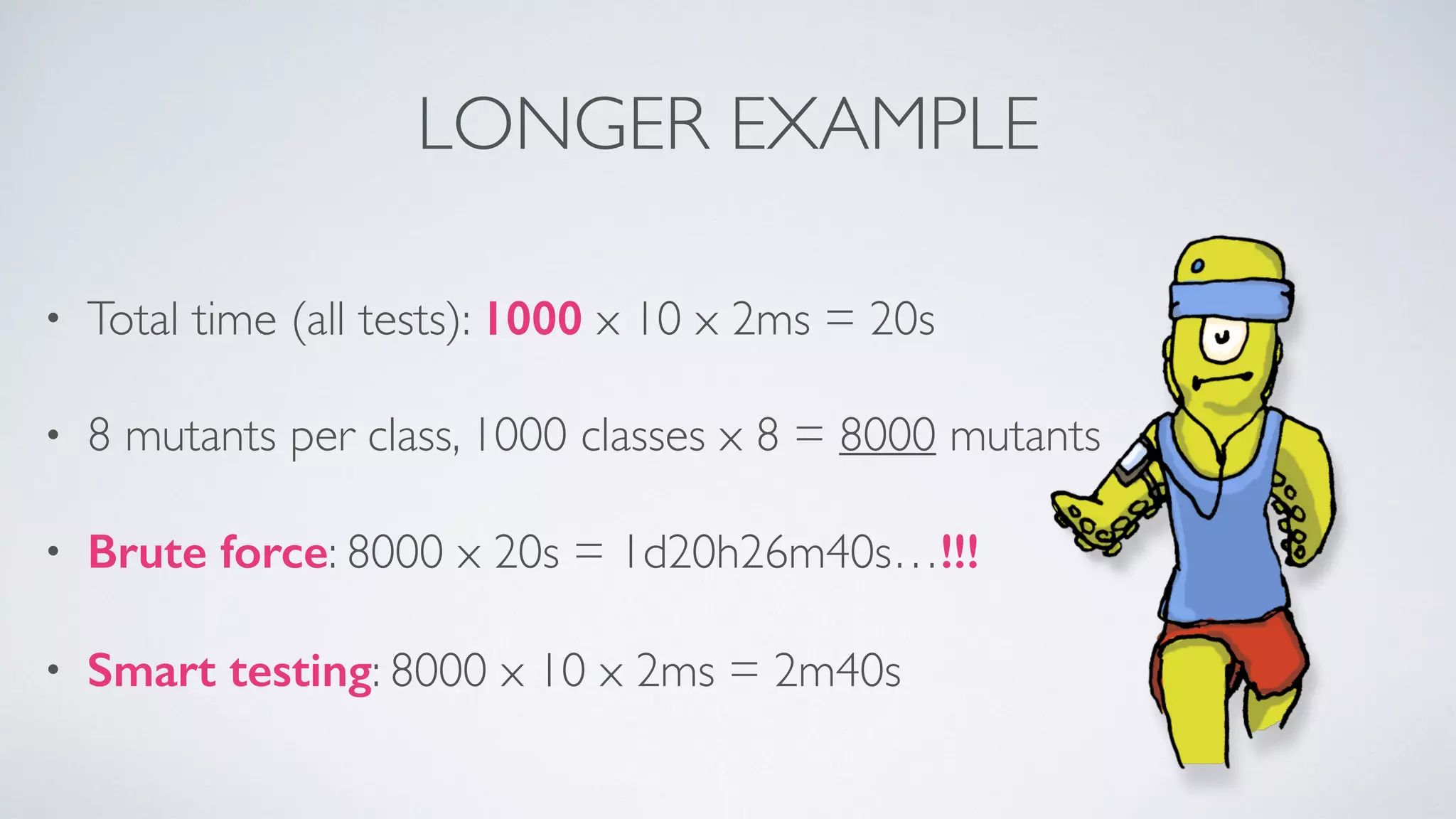 LONGER EXAMPLE 
• Total time (all tests): 1000 x 10 x 2ms = 20s 
• 8 mutants per class, 1000 classes x 8 = 8000 mutants 
• Brute force: 8000 x 20s = 1d20h26m40s…!!! 
• Smart testing: 8000 x 10 x 2ms = 2m40s 
 
