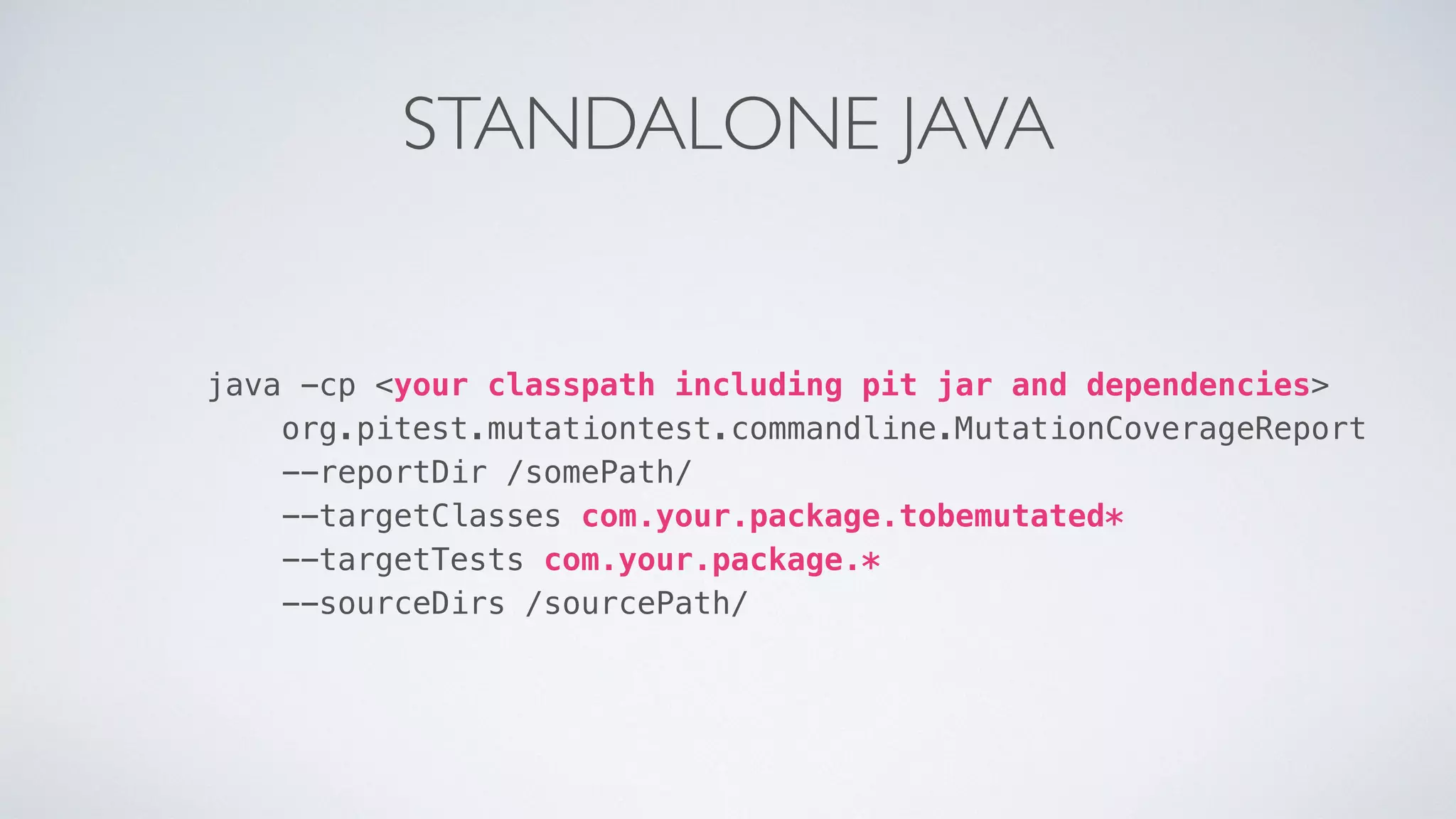 STANDALONE JAVA 
java -cp <your classpath including pit jar and dependencies> 
org.pitest.mutationtest.commandline.MutationCoverageReport 
--reportDir /somePath/ 
--targetClasses com.your.package.tobemutated* 
--targetTests com.your.package.* 
--sourceDirs /sourcePath/ 
 