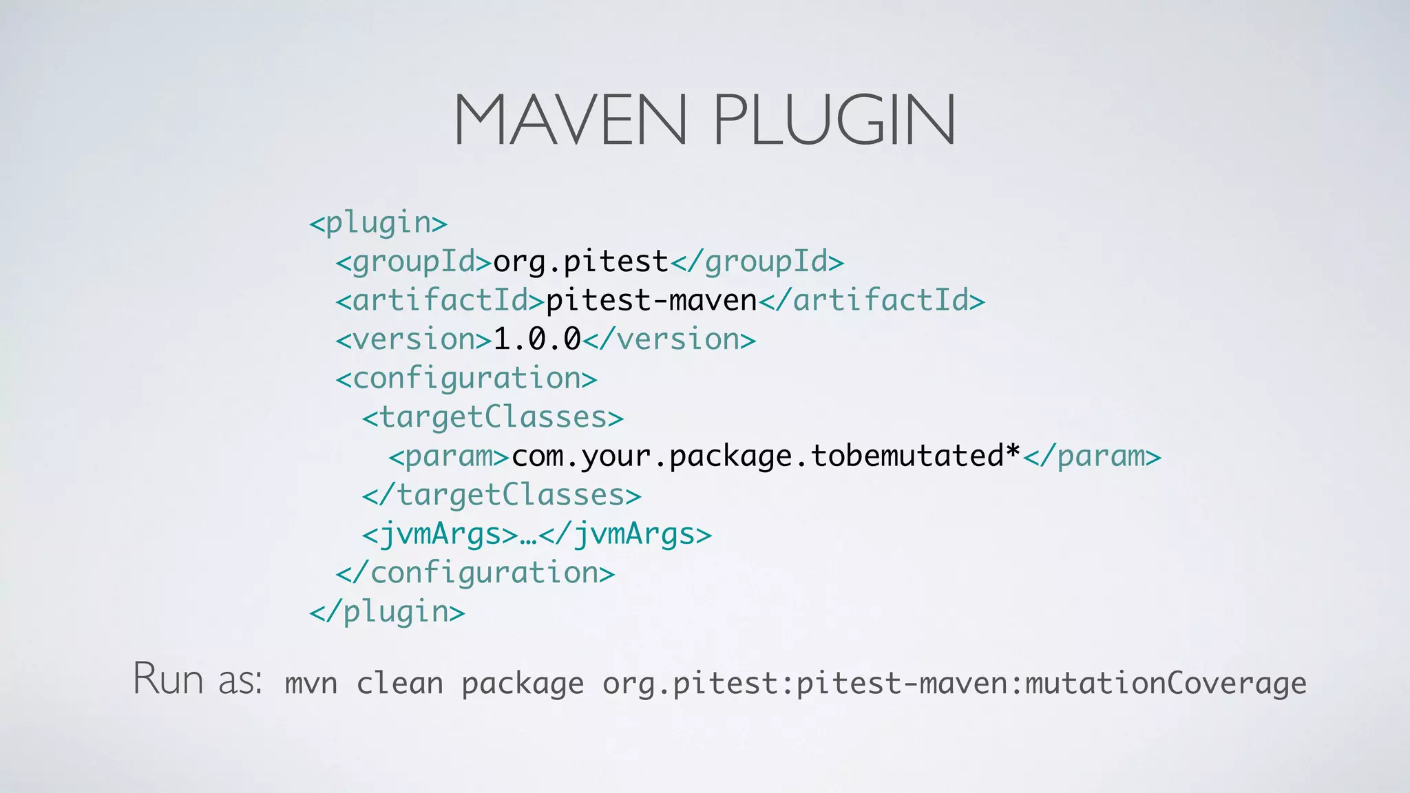 MAVEN PLUGIN 
<plugin> 
<groupId>org.pitest</groupId> 
<artifactId>pitest-maven</artifactId> 
<version>1.0.0</version> 
<configuration> 
<targetClasses> 
<param>com.your.package.tobemutated*</param> 
</targetClasses> 
<jvmArgs>…</jvmArgs> 
</configuration> 
</plugin> 
Run as: mvn clean package org.pitest:pitest-maven:mutationCoverage 
 
