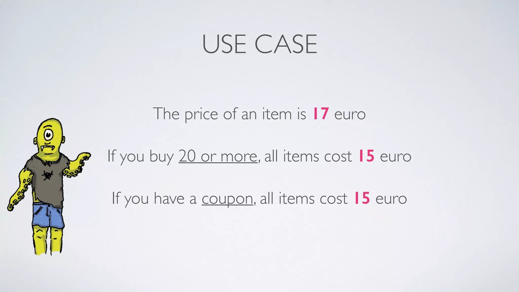 USE CASE 
The price of an item is 17 euro 
If you buy 20 or more, all items cost 15 euro 
If you have a coupon, all items cost 15 euro 
 