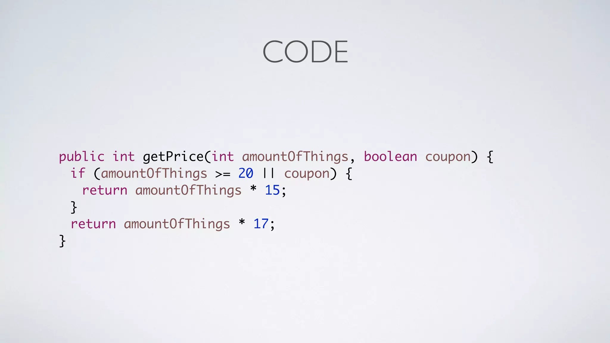CODE 
public int getPrice(int amountOfThings, boolean coupon) { 
if (amountOfThings >= 20 || coupon) { 
return amountOfThings * 15; 
} 
return amountOfThings * 17; 
} 
 