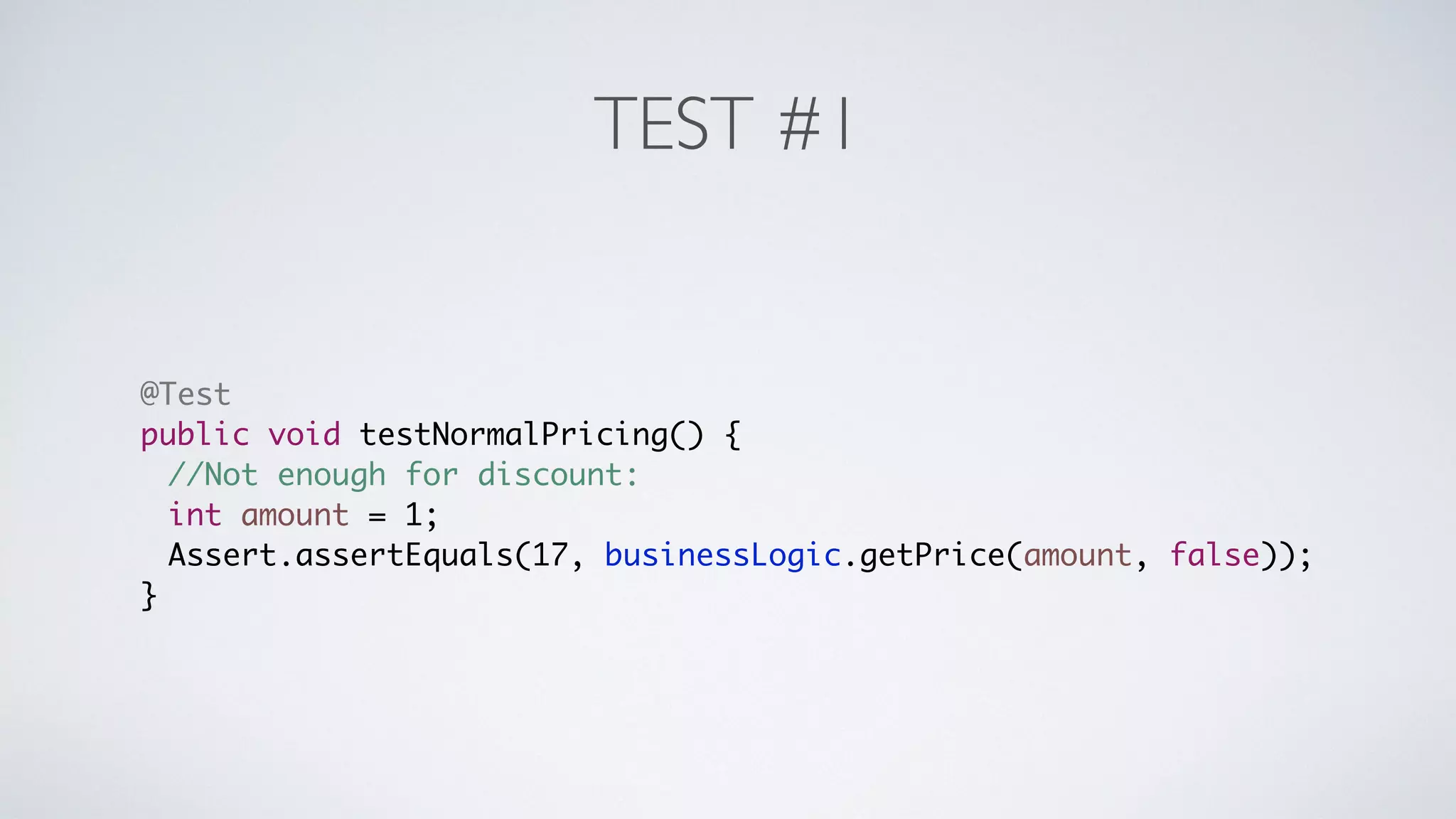 TEST #1 
@Test 
public void testNormalPricing() { 
//Not enough for discount: 
int amount = 1; 
Assert.assertEquals(17, businessLogic.getPrice(amount, false)); 
} 
 