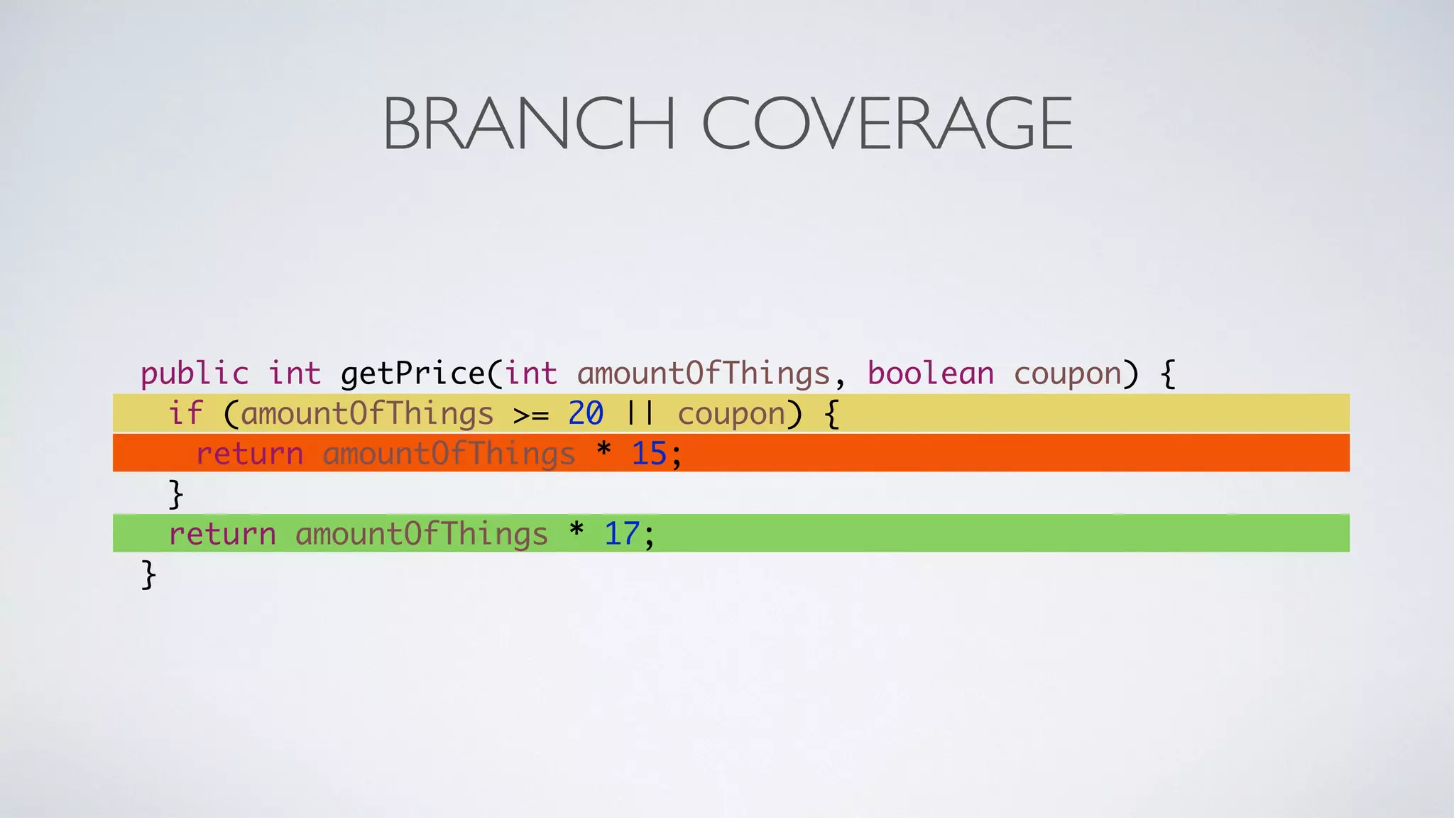 BRANCH COVERAGE 
public int getPrice(int amountOfThings, boolean coupon) { 
if (amountOfThings >= 20 || coupon) { 
return amountOfThings * 15; 
} 
return amountOfThings * 17; 
} 
 
