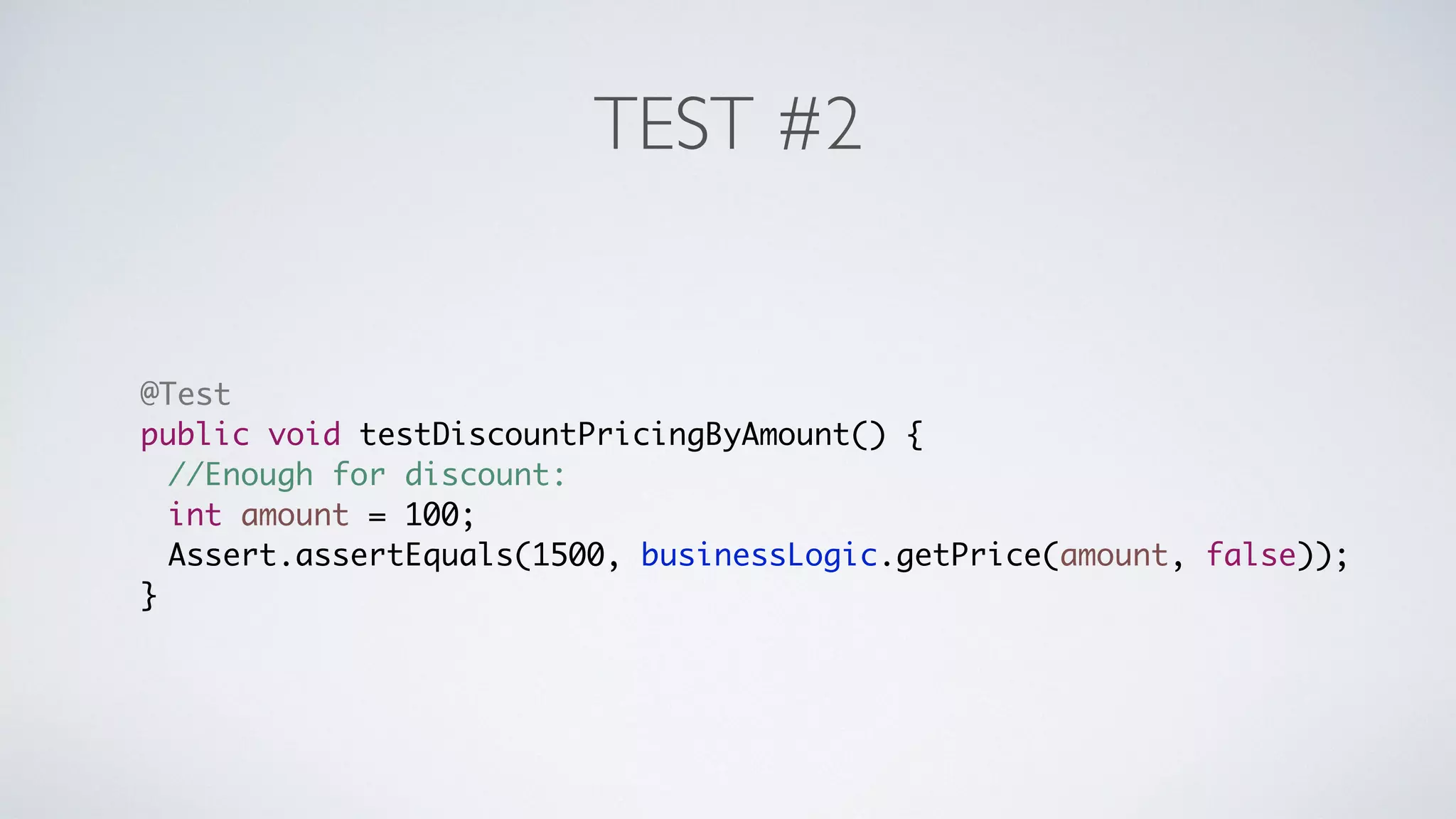 TEST #2 
@Test 
public void testDiscountPricingByAmount() { 
//Enough for discount: 
int amount = 100; 
Assert.assertEquals(1500, businessLogic.getPrice(amount, false)); 
} 
 