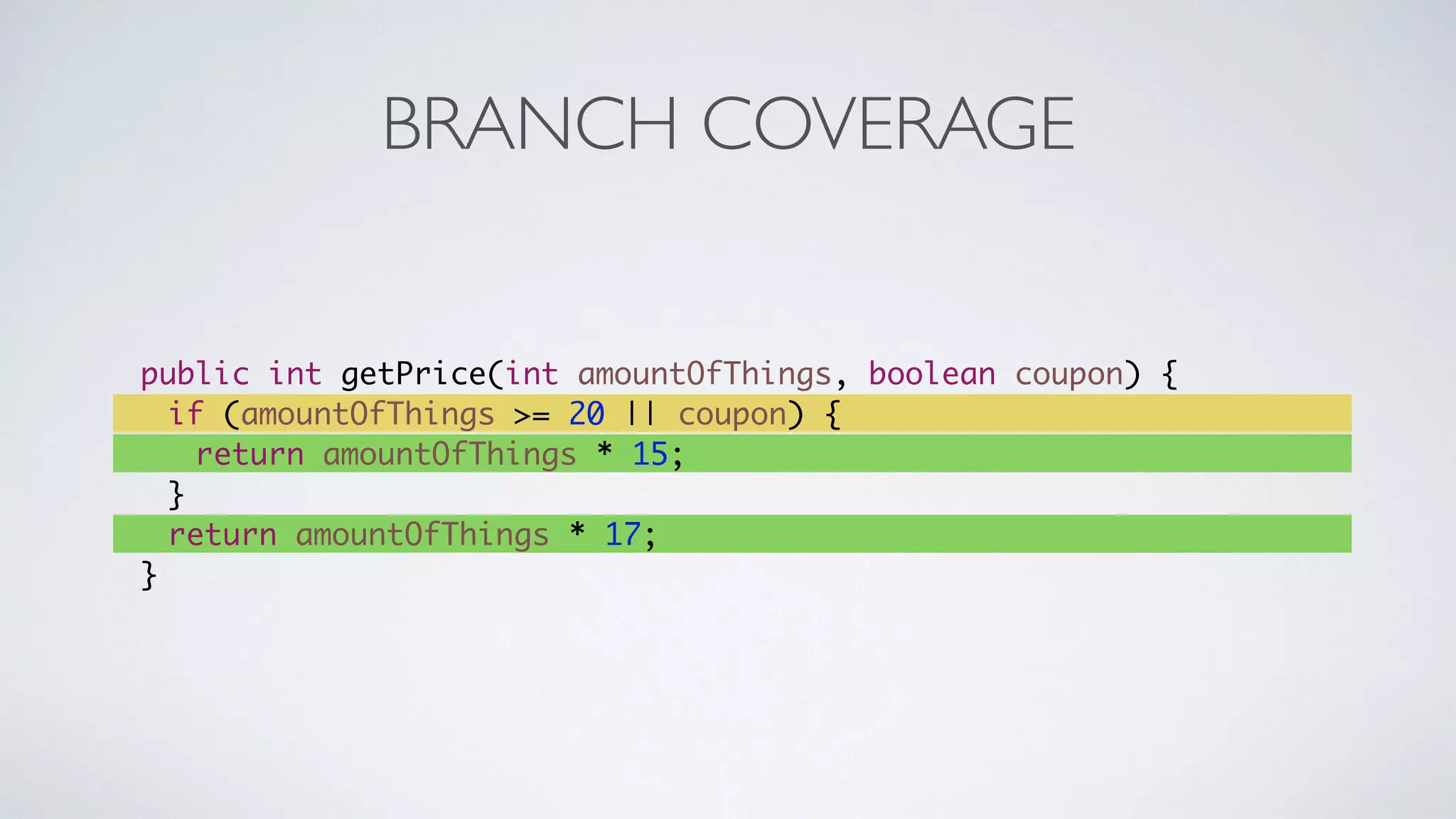 BRANCH COVERAGE 
public int getPrice(int amountOfThings, boolean coupon) { 
if (amountOfThings >= 20 || coupon) { 
return amountOfThings * 15; 
} 
return amountOfThings * 17; 
} 
 