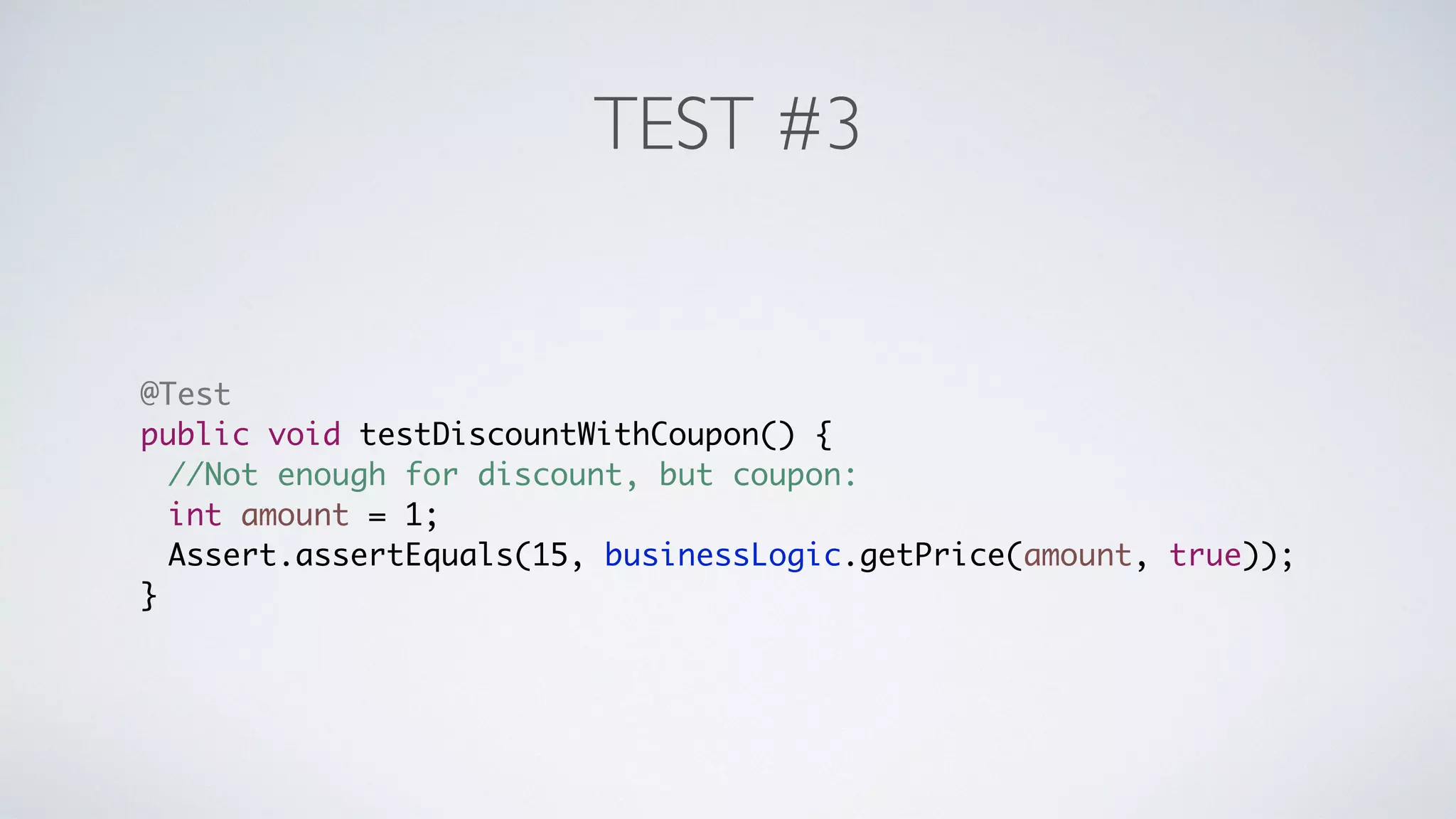 TEST #3 
@Test 
public void testDiscountWithCoupon() { 
//Not enough for discount, but coupon: 
int amount = 1; 
Assert.assertEquals(15, businessLogic.getPrice(amount, true)); 
} 
 