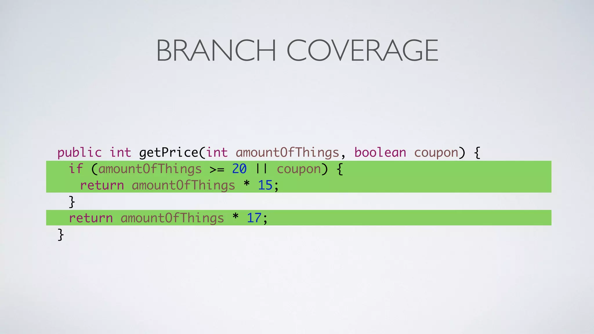 BRANCH COVERAGE 
public int getPrice(int amountOfThings, boolean coupon) { 
if (amountOfThings >= 20 || coupon) { 
return amountOfThings * 15; 
} 
return amountOfThings * 17; 
} 
 