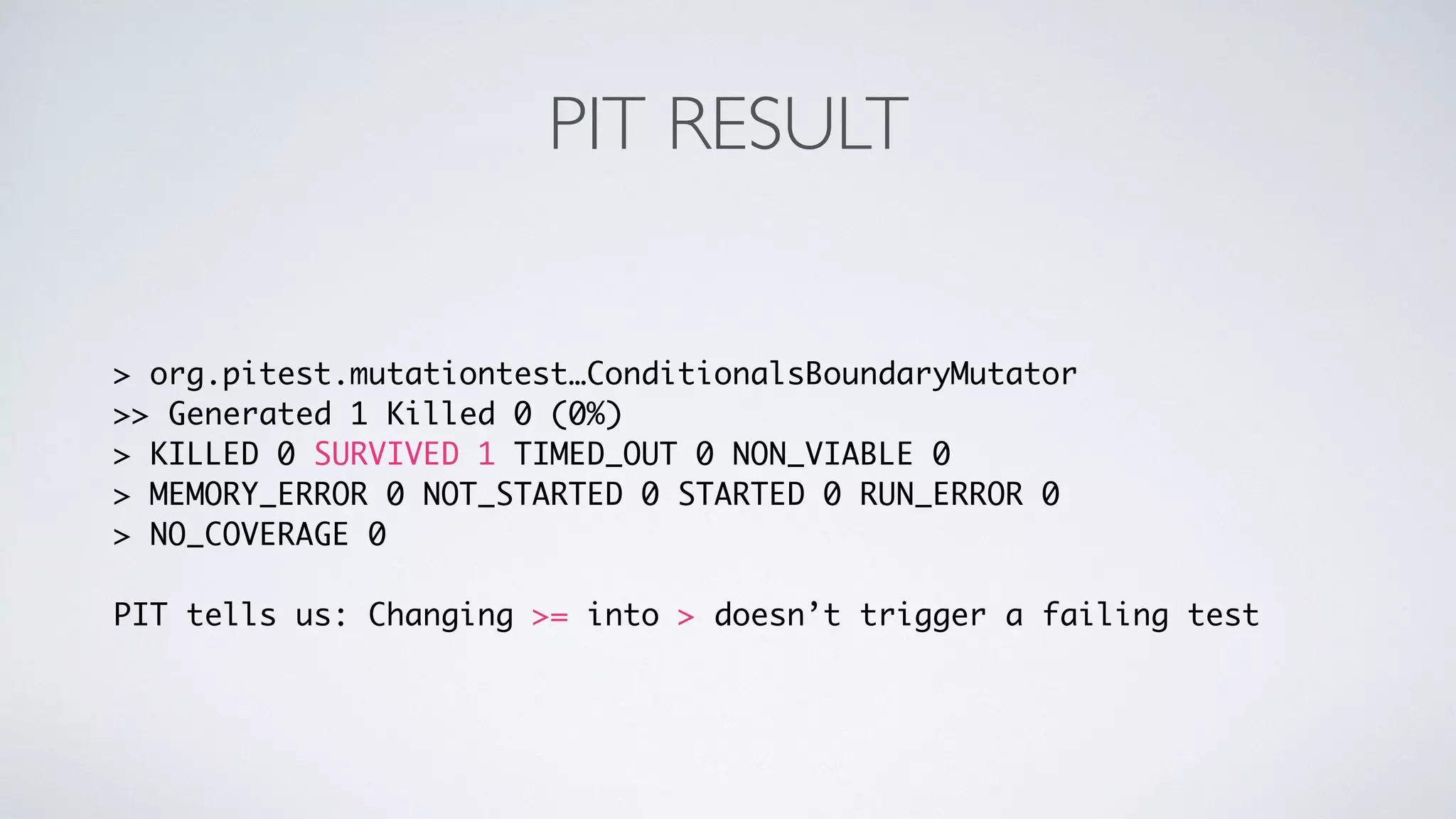 PIT RESULT 
> org.pitest.mutationtest…ConditionalsBoundaryMutator 
>> Generated 1 Killed 0 (0%) 
> KILLED 0 SURVIVED 1 TIMED_OUT 0 NON_VIABLE 0 
> MEMORY_ERROR 0 NOT_STARTED 0 STARTED 0 RUN_ERROR 0 
> NO_COVERAGE 0 
PIT tells us: Changing >= into > doesn’t trigger a failing test 
 