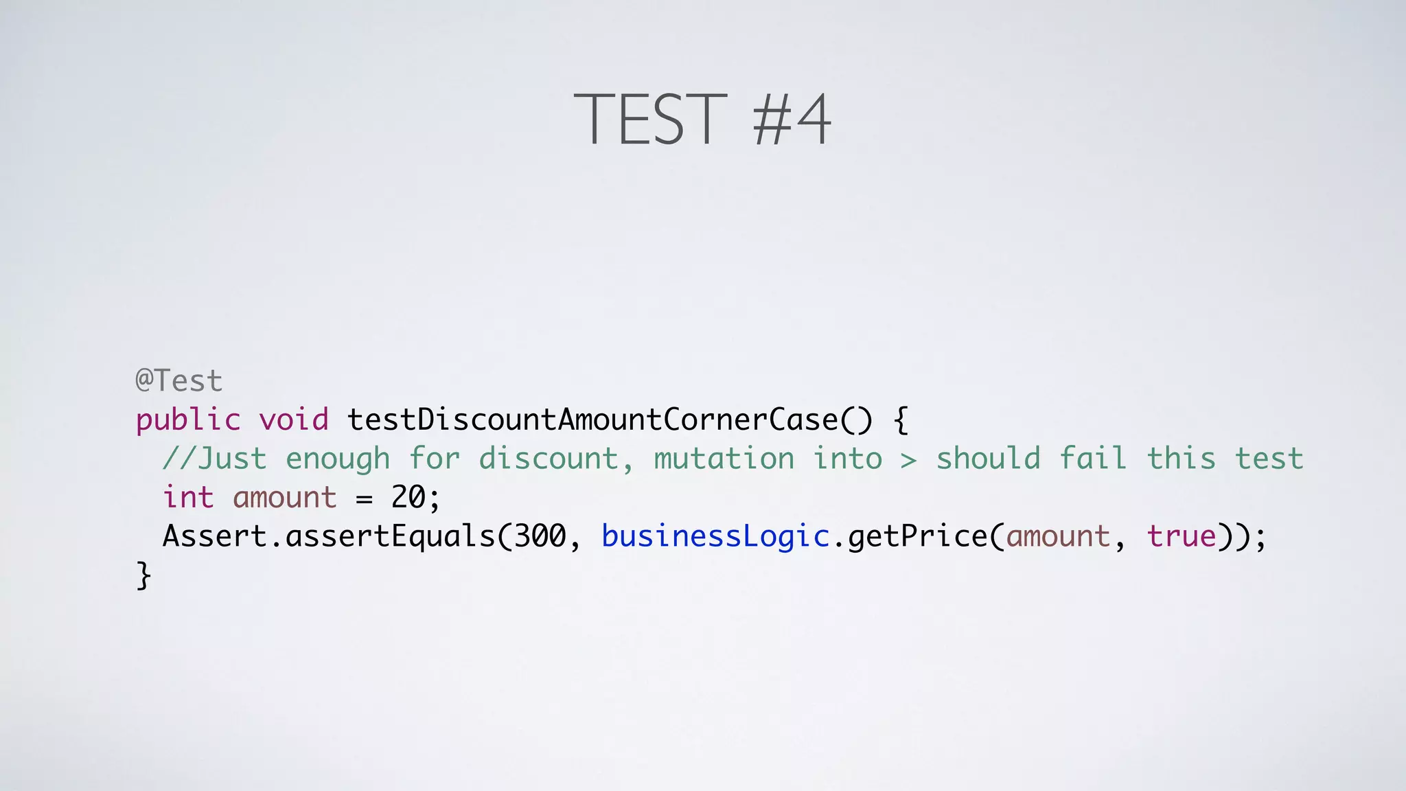 TEST #4 
@Test 
public void testDiscountAmountCornerCase() { 
//Just enough for discount, mutation into > should fail this test 
int amount = 20; 
Assert.assertEquals(300, businessLogic.getPrice(amount, true)); 
} 
 