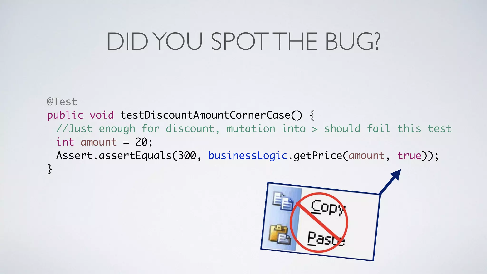 DID YOU SPOT THE BUG? 
@Test 
public void testDiscountAmountCornerCase() { 
//Just enough for discount, mutation into > should fail this test 
int amount = 20; 
Assert.assertEquals(300, businessLogic.getPrice(amount, true)); 
} 
 