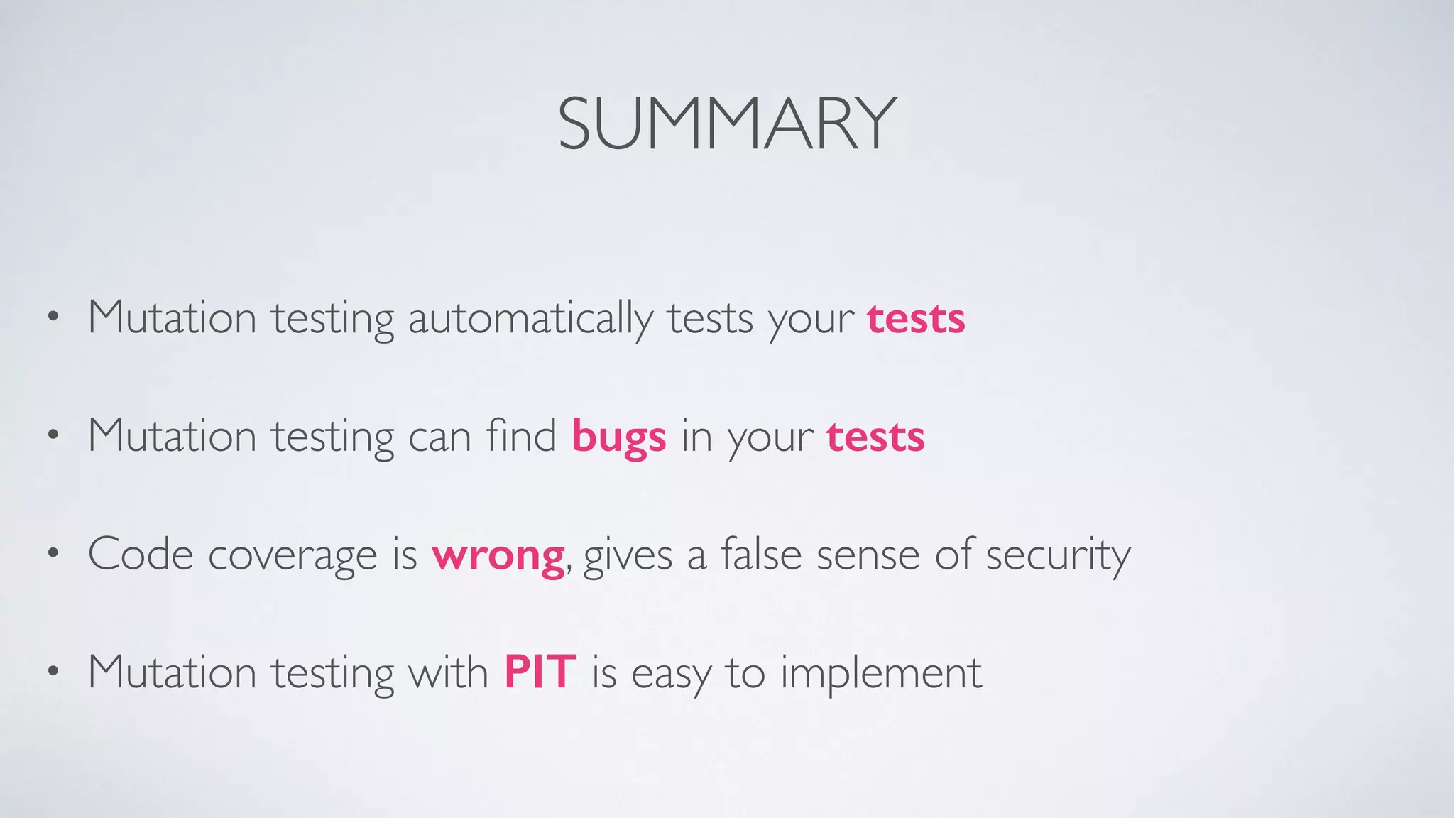 SUMMARY 
• Mutation testing automatically tests your tests 
• Mutation testing can find bugs in your tests 
• Code coverage is wrong, gives a false sense of security 
• Mutation testing with PIT is easy to implement 
 