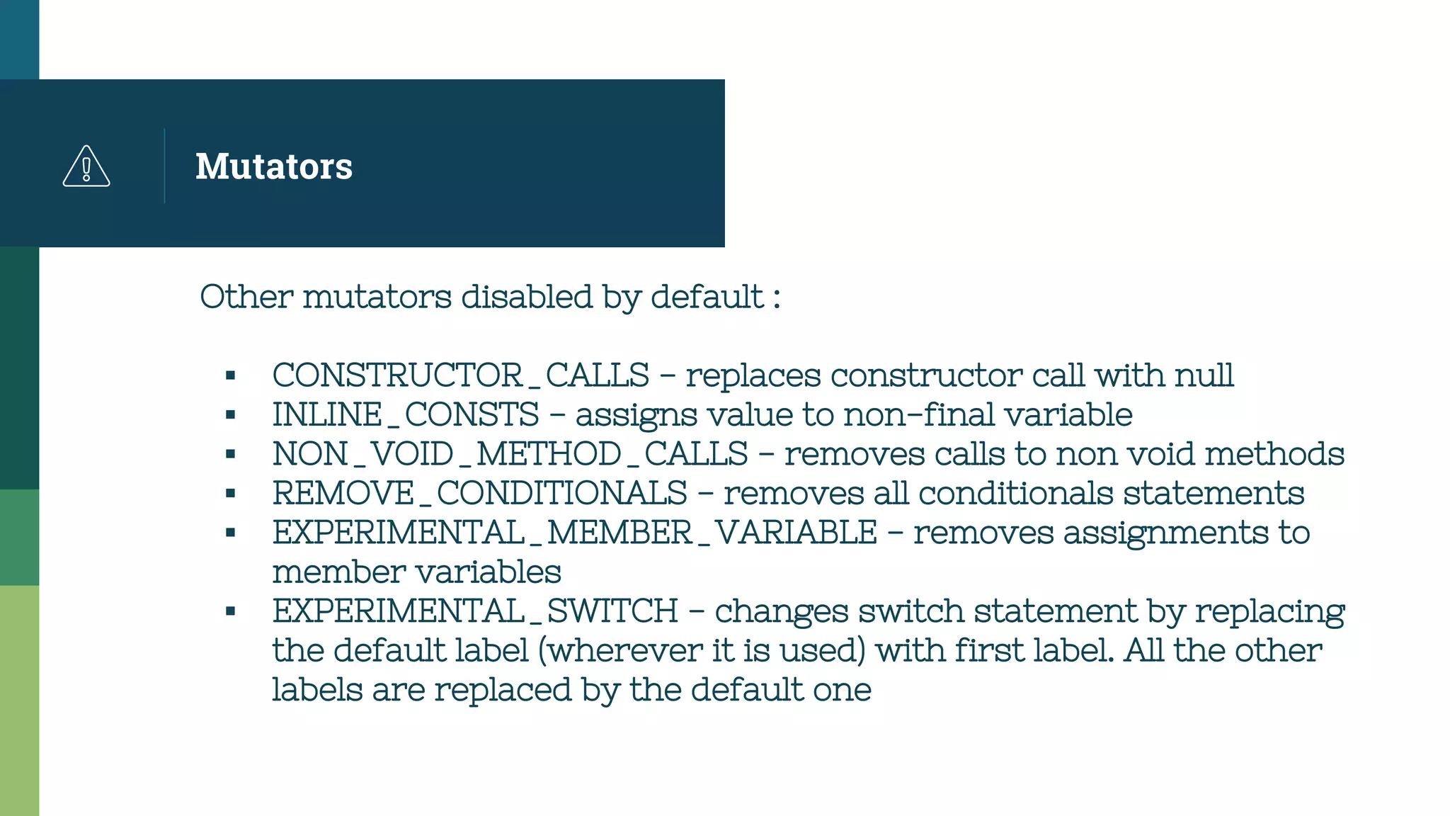 Mutators
Other mutators disabled by default :
▪ CONSTRUCTOR_CALLS - replaces constructor call with null
▪ INLINE_CONSTS - assigns value to non-final variable
▪ NON_VOID_METHOD_CALLS - removes calls to non void methods
▪ REMOVE_CONDITIONALS - removes all conditionals statements
▪ EXPERIMENTAL_MEMBER_VARIABLE - removes assignments to
member variables
▪ EXPERIMENTAL_SWITCH - changes switch statement by replacing
the default label (wherever it is used) with first label. All the other
labels are replaced by the default one
 