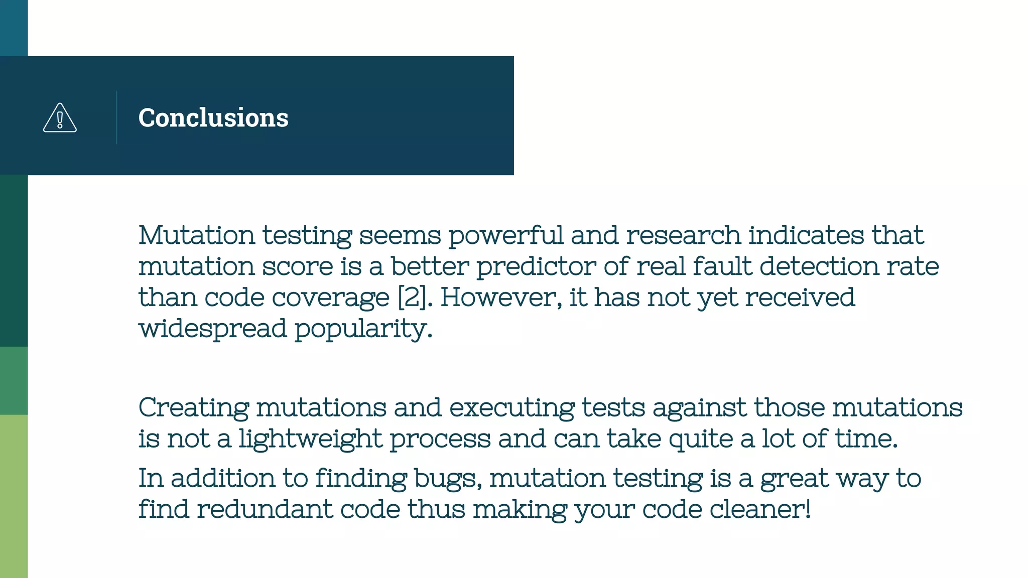 Conclusions
Mutation testing seems powerful and research indicates that
mutation score is a better predictor of real fault detection rate
than code coverage [2]. However, it has not yet received
widespread popularity.
Creating mutations and executing tests against those mutations
is not a lightweight process and can take quite a lot of time.
In addition to finding bugs, mutation testing is a great way to
find redundant code thus making your code cleaner!
 
