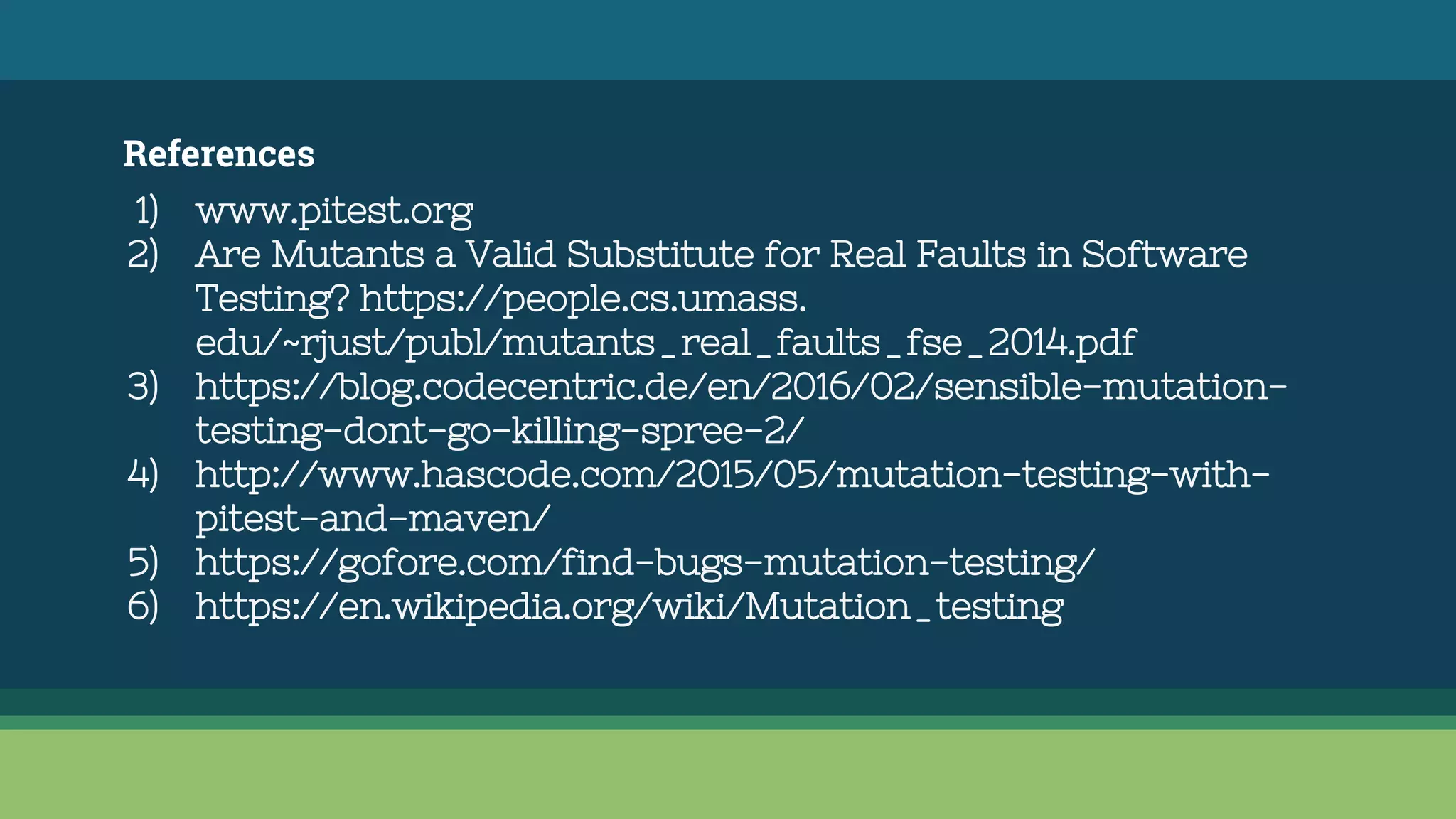References
1) www.pitest.org
2) Are Mutants a Valid Substitute for Real Faults in Software
Testing? https://people.cs.umass.
edu/~rjust/publ/mutants_real_faults_fse_2014.pdf
3) https://blog.codecentric.de/en/2016/02/sensible-mutation-
testing-dont-go-killing-spree-2/
4) http://www.hascode.com/2015/05/mutation-testing-with-
pitest-and-maven/
5) https://gofore.com/find-bugs-mutation-testing/
6) https://en.wikipedia.org/wiki/Mutation_testing
 