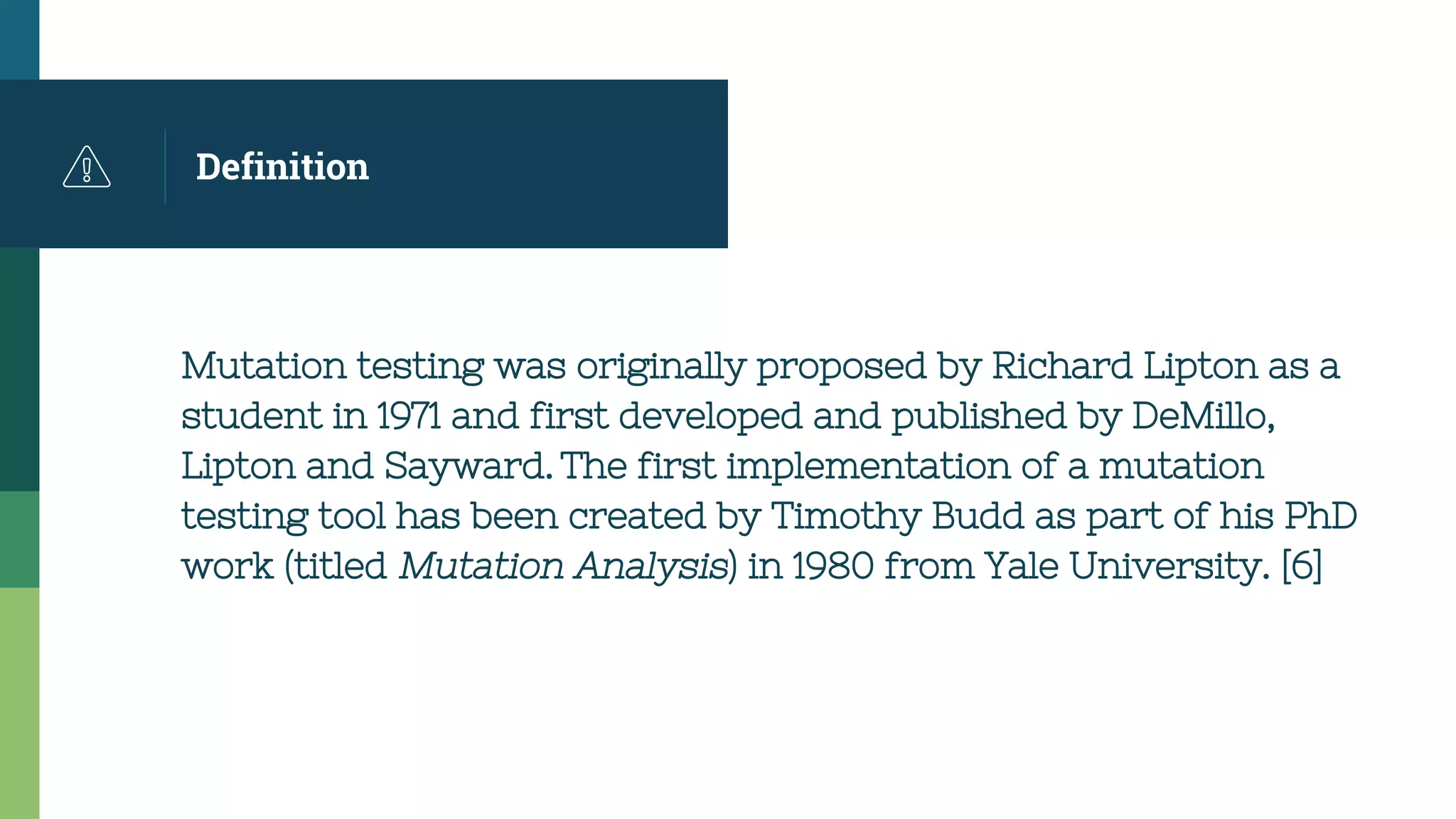 Definition
Mutation testing was originally proposed by Richard Lipton as a
student in 1971 and first developed and published by DeMillo,
Lipton and Sayward. The first implementation of a mutation
testing tool has been created by Timothy Budd as part of his PhD
work (titled Mutation Analysis) in 1980 from Yale University. [6]
 