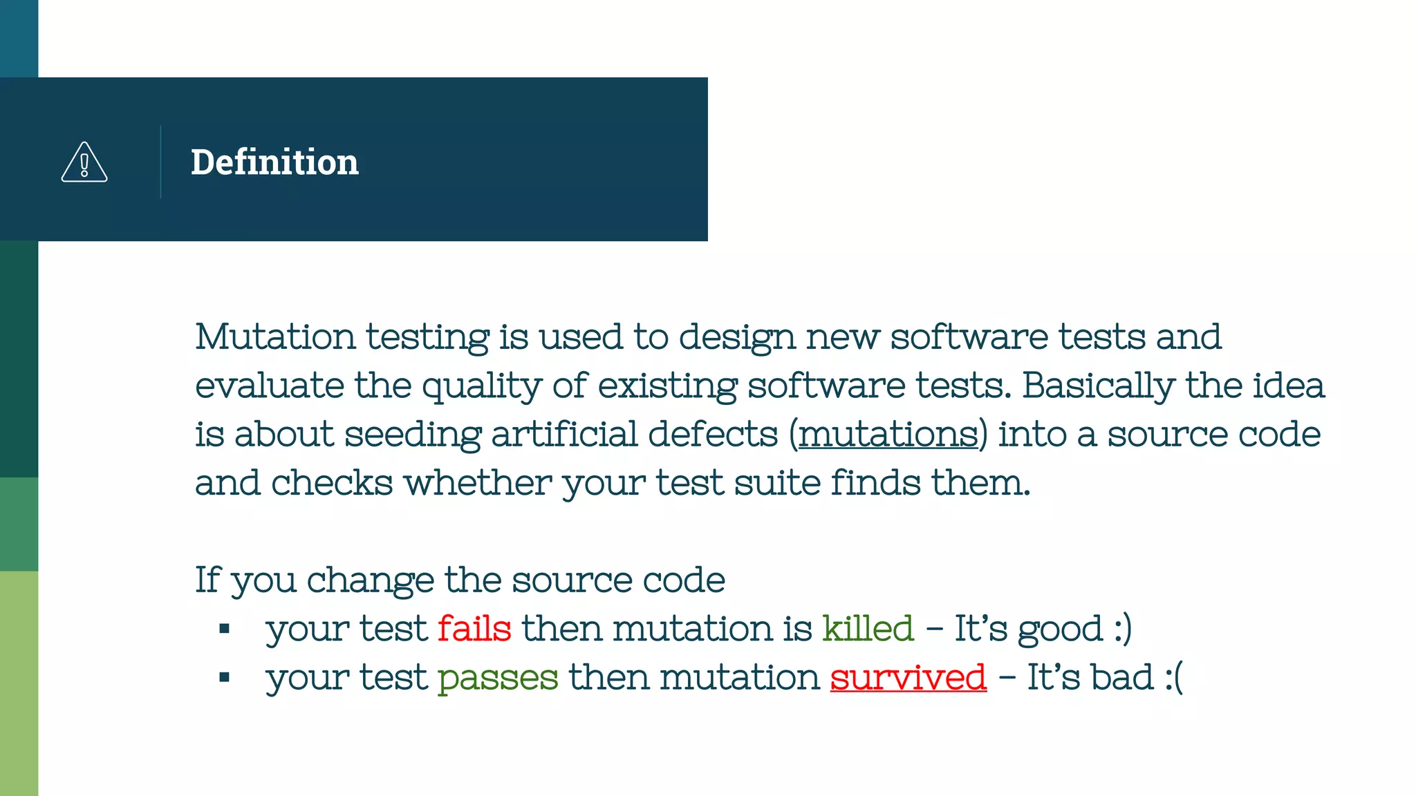 Definition
Mutation testing is used to design new software tests and
evaluate the quality of existing software tests. Basically the idea
is about seeding artificial defects (mutations) into a source code
and checks whether your test suite finds them.
If you change the source code
▪ your test fails then mutation is killed - It’s good :)
▪ your test passes then mutation survived - It’s bad :(
 