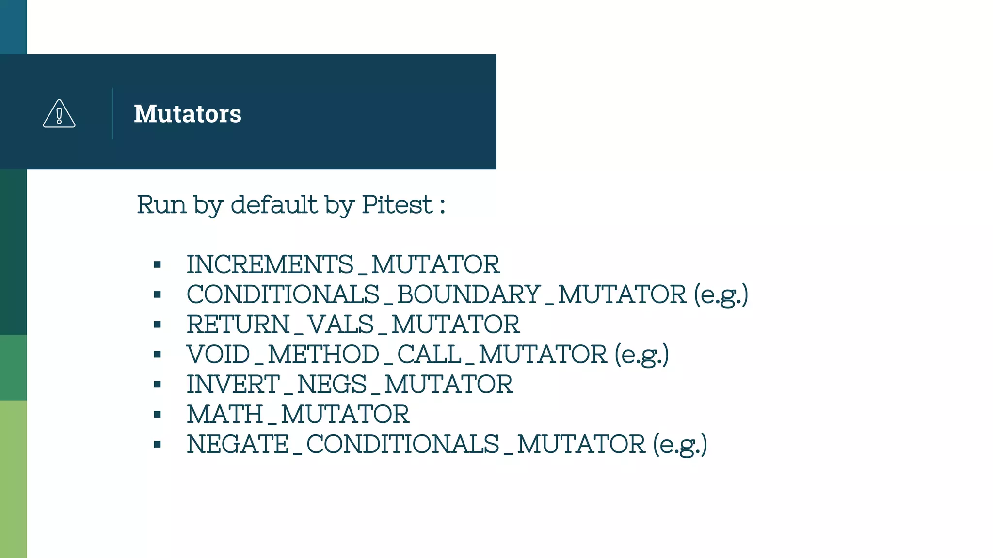Mutators
Run by default by Pitest :
▪ INCREMENTS_MUTATOR
▪ CONDITIONALS_BOUNDARY_MUTATOR (e.g.)
▪ RETURN_VALS_MUTATOR
▪ VOID_METHOD_CALL_MUTATOR (e.g.)
▪ INVERT_NEGS_MUTATOR
▪ MATH_MUTATOR
▪ NEGATE_CONDITIONALS_MUTATOR (e.g.)
 