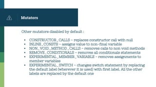 Mutators
Other mutators disabled by default :
▪ CONSTRUCTOR_CALLS - replaces constructor call with null
▪ INLINE_CONSTS - assigns value to non-final variable
▪ NON_VOID_METHOD_CALLS - removes calls to non void methods
▪ REMOVE_CONDITIONALS - removes all conditionals statements
▪ EXPERIMENTAL_MEMBER_VARIABLE - removes assignments to
member variables
▪ EXPERIMENTAL_SWITCH - changes switch statement by replacing
the default label (wherever it is used) with first label. All the other
labels are replaced by the default one
 