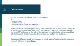 Conclusions
Should all mutants be killed ? No, but it depends.
try {
connection.close();
} catch(SQLException e){
doNext("Call DevOps & create JIRA task for Dev :)");
}
To get 100% line coverage here would mean adding a test scenario that throws an
error on connection.close() and verify the call to doNext(..). If you haven’t got it
covered, PIT will remove the call to ‘doNext’ and complain in turn that you didn’t
kill that mutant. By all means do, if your time and budget are limitless.
Remember! Mutant is only an instance in which an artificial change to your code
was not detected by your tests.
 